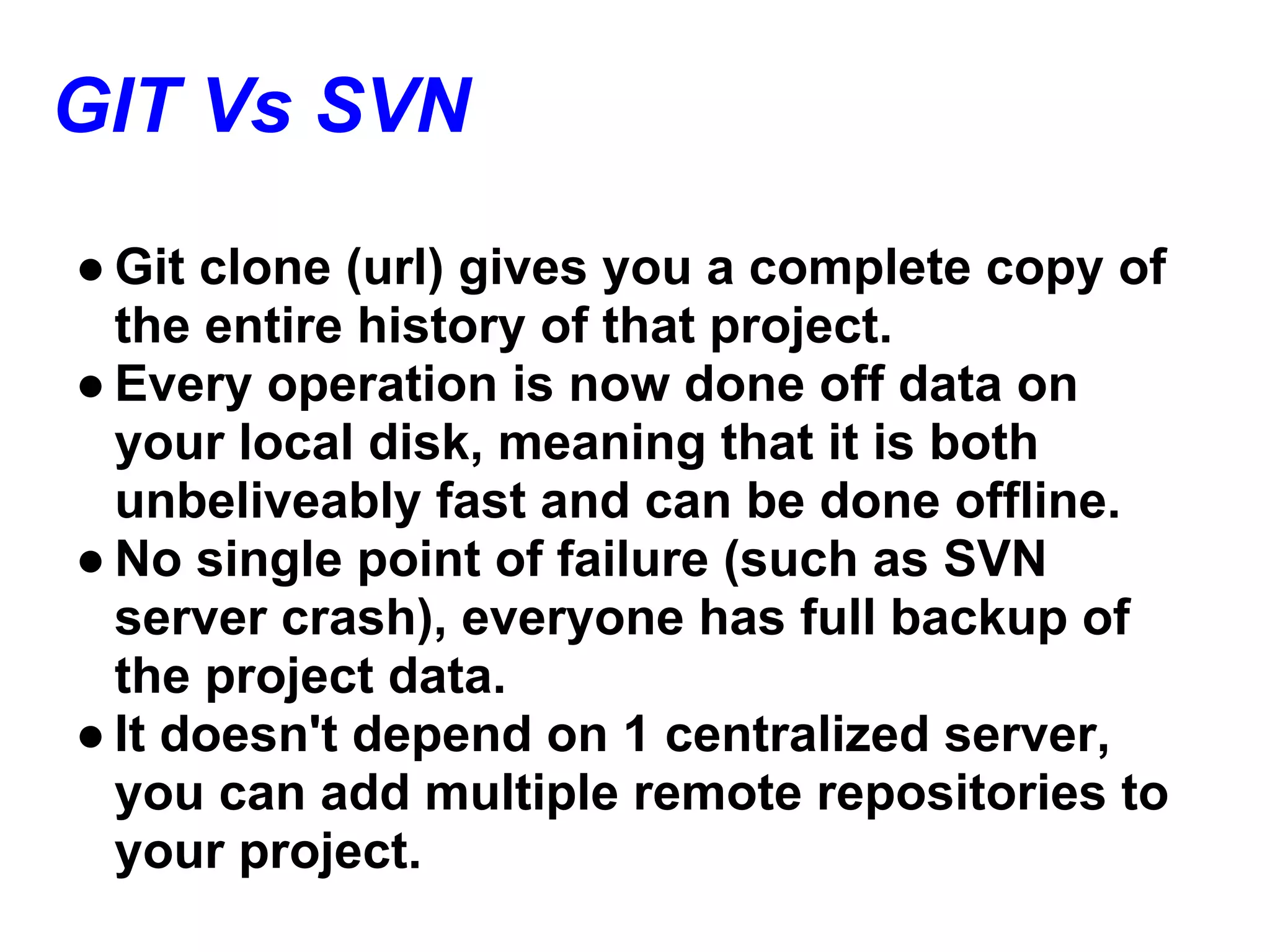 GIT Vs SVN
● Git clone (url) gives you a complete copy of
  the entire history of that project.
● Every operation is now done off data on
  your local disk, meaning that it is both
  unbeliveably fast and can be done offline.
● No single point of failure (such as SVN
  server crash), everyone has full backup of
  the project data.
● It doesn't depend on 1 centralized server,
  you can add multiple remote repositories to
  your project.
 