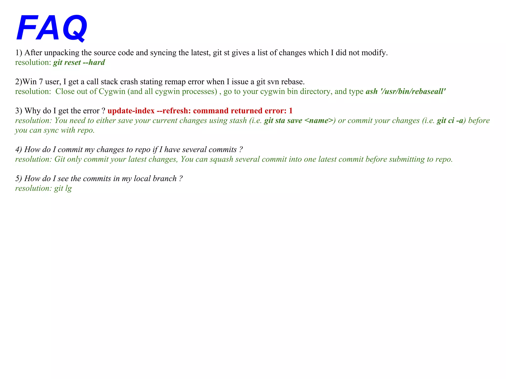FAQ
1) After unpacking the source code and syncing the latest, git st gives a list of changes which I did not modify.
resolution: git reset --hard

2)Win 7 user, I get a call stack crash stating remap error when I issue a git svn rebase.
resolution: Close out of Cygwin (and all cygwin processes) , go to your cygwin bin directory, and type ash '/usr/bin/rebaseall'

3) Why do I get the error ? update-index --refresh: command returned error: 1
resolution: You need to either save your current changes using stash (i.e. git sta save <name>) or commit your changes (i.e. git ci -a) before
you can sync with repo.

4) How do I commit my changes to repo if I have several commits ?
resolution: Git only commit your latest changes, You can squash several commit into one latest commit before submitting to repo.

5) How do I see the commits in my local branch ?
resolution: git lg
 