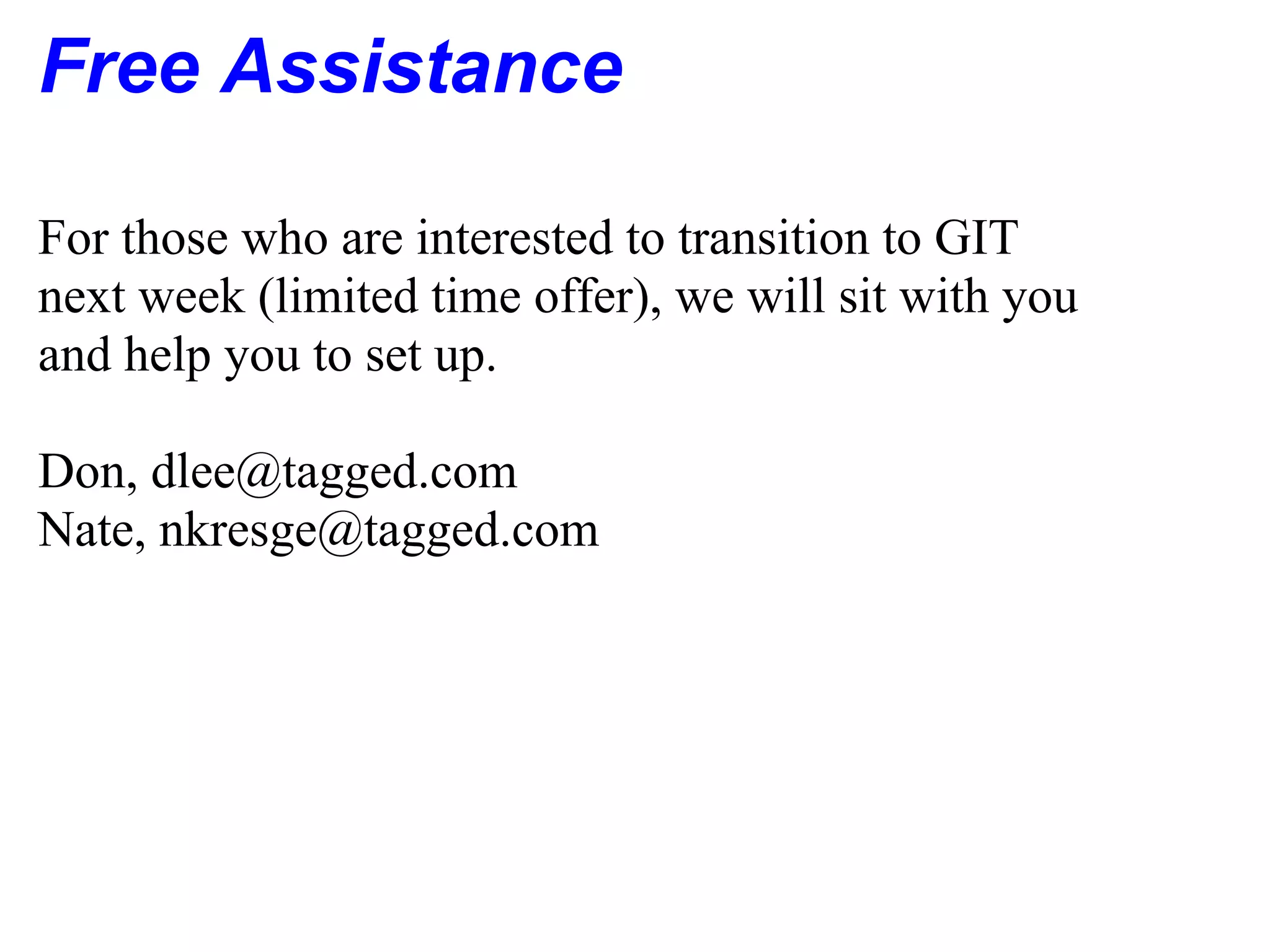 Free Assistance

For those who are interested to transition to GIT
next week (limited time offer), we will sit with you
and help you to set up.

Don, dlee@tagged.com
Nate, nkresge@tagged.com
 