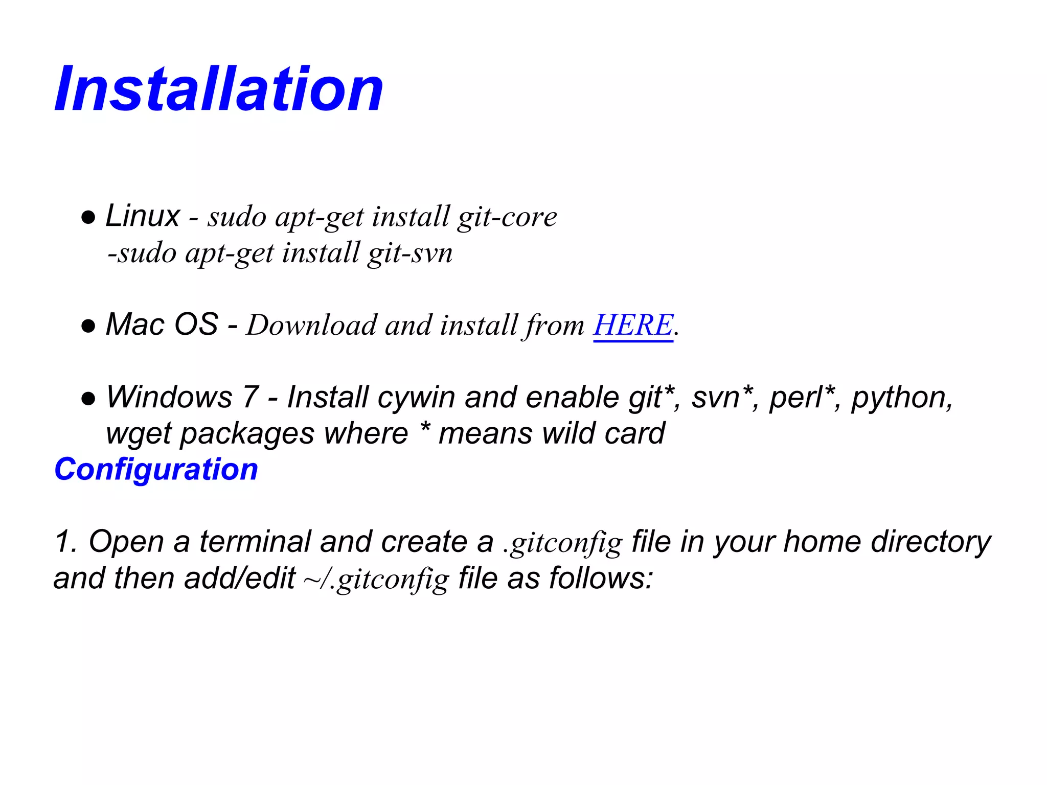 Installation
 ● Linux - sudo apt-get install git-core
   -sudo apt-get install git-svn

 ● Mac OS - Download and install from HERE.

 ● Windows 7 - Install cywin and enable git*, svn*, perl*, python,
   wget packages where * means wild card
Configuration

1. Open a terminal and create a .gitconfig file in your home directory
and then add/edit ~/.gitconfig file as follows:
 