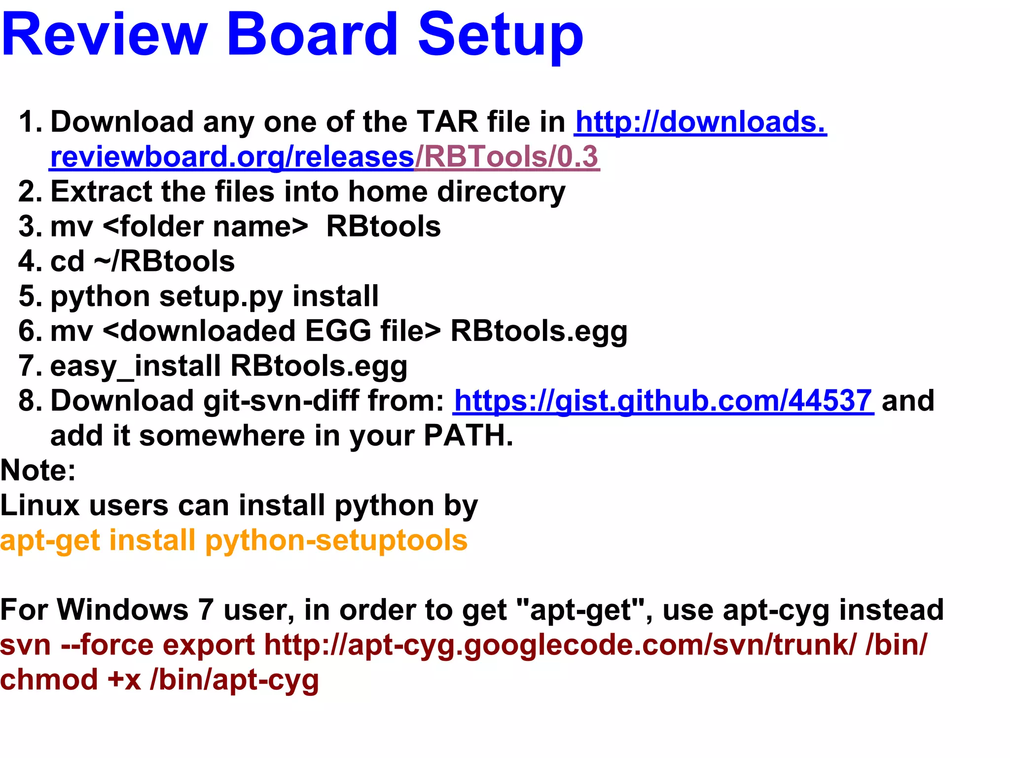 Review Board Setup
 1. Download any one of the TAR file in http://downloads.
    reviewboard.org/releases/RBTools/0.3
 2. Extract the files into home directory
 3. mv <folder name> RBtools
 4. cd ~/RBtools
 5. python setup.py install
 6. mv <downloaded EGG file> RBtools.egg
 7. easy_install RBtools.egg
 8. Download git-svn-diff from: https://gist.github.com/44537 and
    add it somewhere in your PATH.
Note:
Linux users can install python by
apt-get install python-setuptools

For Windows 7 user, in order to get "apt-get", use apt-cyg instead
svn --force export http://apt-cyg.googlecode.com/svn/trunk/ /bin/
chmod +x /bin/apt-cyg
 