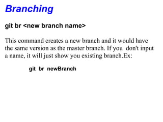 Branching
git br <new branch name>

This command creates a new branch and it would have
the same version as the master branch. If you don't input
a name, it will just show you existing branch.Ex:
         git br newBranch
 