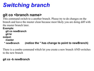 Switching branch
git co <branch name>
This command switch to a another branch. Please try to do changes on the
branch and leave the master clean because most likely you are doing diff with
the master branch later.
Example:
   git co newBranch
   git br
output:
   master
 * newBranch      (notice the * has change to point to newBranch)

There is a combo command which let you create a new branch AND switches
to the new branch

git co -b newBranch
 