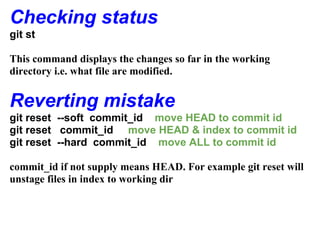 Checking status
git st

This command displays the changes so far in the working
directory i.e. what file are modified.


Reverting mistake
git reset --soft commit_id move HEAD to commit id
git reset commit_id move HEAD & index to commit id
git reset --hard commit_id move ALL to commit id

commit_id if not supply means HEAD. For example git reset will
unstage files in index to working dir
 