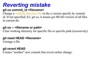 Reverting mistake
git co commit_id <filename>
Change a working directory file to the a version specify by commit
id. If not specified, Ex: git co, it means get HEAD version of all files
in current dir.

git co -- <filename or path>
Clear working directory for specific file or specific path (recursively)

git reset HEAD <filename>
Unstage a file

git revert HEAD
Creates "another" new commit that revert earlier change.
 
