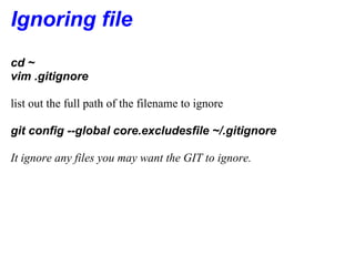 Ignoring file
cd ~
vim .gitignore

list out the full path of the filename to ignore

git config --global core.excludesfile ~/.gitignore

It ignore any files you may want the GIT to ignore.
 