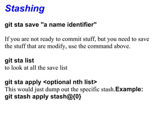 Stashing
git sta save "a name identifier"

If you are not ready to commit stuff, but you need to save
the stuff that are modify, use the command above.

git sta list
to look at all the save list

git sta apply <optional nth list>
This would just dump out the specific stash.Example:
git stash apply stash@{0}
 