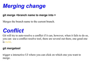Merging change
git merge <branch name to merge into >

Merges the branch name to the current branch.


Conflict
Git will try to auto-resolve a conflict if it can, however, when it fails to do so,
you can use a conflict resolve tool, there are several out there, one good one
is meld.

git mergetool

trigger a interactive UI where you can click on which one you want to
merge.
 