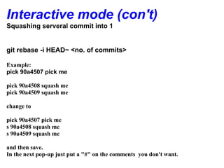 Interactive mode (con't)
Squashing serveral commit into 1


git rebase -i HEAD~ <no. of commits>

Example:
pick 90a4507 pick me

pick 90a4508 squash me
pick 90a4509 squash me

change to

pick 90a4507 pick me
s 90a4508 squash me
s 90a4509 squash me

and then save.
In the next pop-up just put a "#" on the comments you don't want.
 