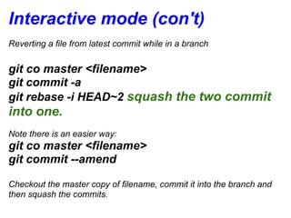 Interactive mode (con't)
Reverting a file from latest commit while in a branch


git co master <filename>
git commit -a
git rebase -i HEAD~2 squash the two commit
into one.
Note there is an easier way:
git co master <filename>
git commit --amend

Checkout the master copy of filename, commit it into the branch and
then squash the commits.
 