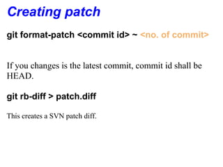 Creating patch
git format-patch <commit id> ~ <no. of commit>


If you changes is the latest commit, commit id shall be
HEAD.

git rb-diff > patch.diff

This creates a SVN patch diff.
 