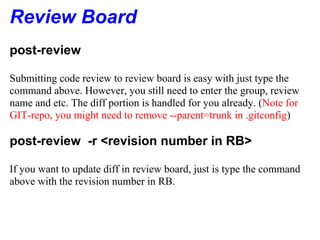 Review Board
post-review

Submitting code review to review board is easy with just type the
command above. However, you still need to enter the group, review
name and etc. The diff portion is handled for you already. (Note for
GIT-repo, you might need to remove --parent=trunk in .gitconfig)

post-review -r <revision number in RB>

If you want to update diff in review board, just is type the command
above with the revision number in RB.
 