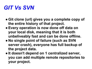 GIT Vs SVN
● Git clone (url) gives you a complete copy of
  the entire history of that project.
● Every operation is now done off data on
  your local disk, meaning that it is both
  unbeliveably fast and can be done offline.
● No single point of failure (such as SVN
  server crash), everyone has full backup of
  the project data.
● It doesn't depend on 1 centralized server,
  you can add multiple remote repositories to
  your project.
 