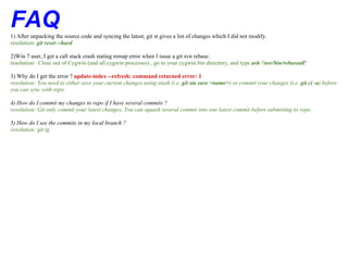 FAQ
1) After unpacking the source code and syncing the latest, git st gives a list of changes which I did not modify.
resolution: git reset --hard

2)Win 7 user, I get a call stack crash stating remap error when I issue a git svn rebase.
resolution: Close out of Cygwin (and all cygwin processes) , go to your cygwin bin directory, and type ash '/usr/bin/rebaseall'

3) Why do I get the error ? update-index --refresh: command returned error: 1
resolution: You need to either save your current changes using stash (i.e. git sta save <name>) or commit your changes (i.e. git ci -a) before
you can sync with repo.

4) How do I commit my changes to repo if I have several commits ?
resolution: Git only commit your latest changes, You can squash several commit into one latest commit before submitting to repo.

5) How do I see the commits in my local branch ?
resolution: git lg
 