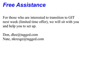 Free Assistance

For those who are interested to transition to GIT
next week (limited time offer), we will sit with you
and help you to set up.

Don, dlee@tagged.com
Nate, nkresge@tagged.com
 