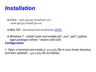 Installation
 ● Linux - sudo apt-get install git-core
   -sudo apt-get install git-svn

 ● Mac OS - Download and install from HERE.

 ● Windows 7 - Install cywin and enable git*, svn*, perl*, python,
   wget packages where * means wild card
Configuration

1. Open a terminal and create a .gitconfig file in your home directory
and then add/edit ~/.gitconfig file as follows:
 