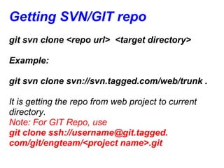 Getting SVN/GIT repo
git svn clone <repo url> <target directory>

Example:

git svn clone svn://svn.tagged.com/web/trunk .

It is getting the repo from web project to current
directory.
Note: For GIT Repo, use
git clone ssh://username@git.tagged.
com/git/engteam/<project name>.git
 