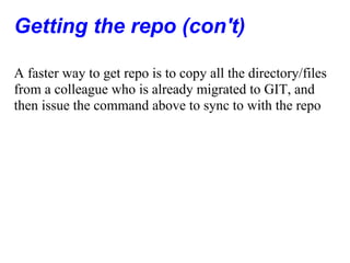 Getting the repo (con't)

A faster way to get repo is to copy all the directory/files
from a colleague who is already migrated to GIT, and
then issue the command above to sync to with the repo
 