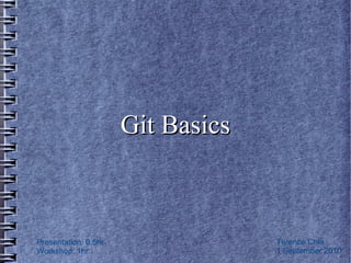 Git Basics


Presentation: 0.5hr
Workshop: 1hr                      © Terence Chia
Revision: 1.2                      1 September 2010
 