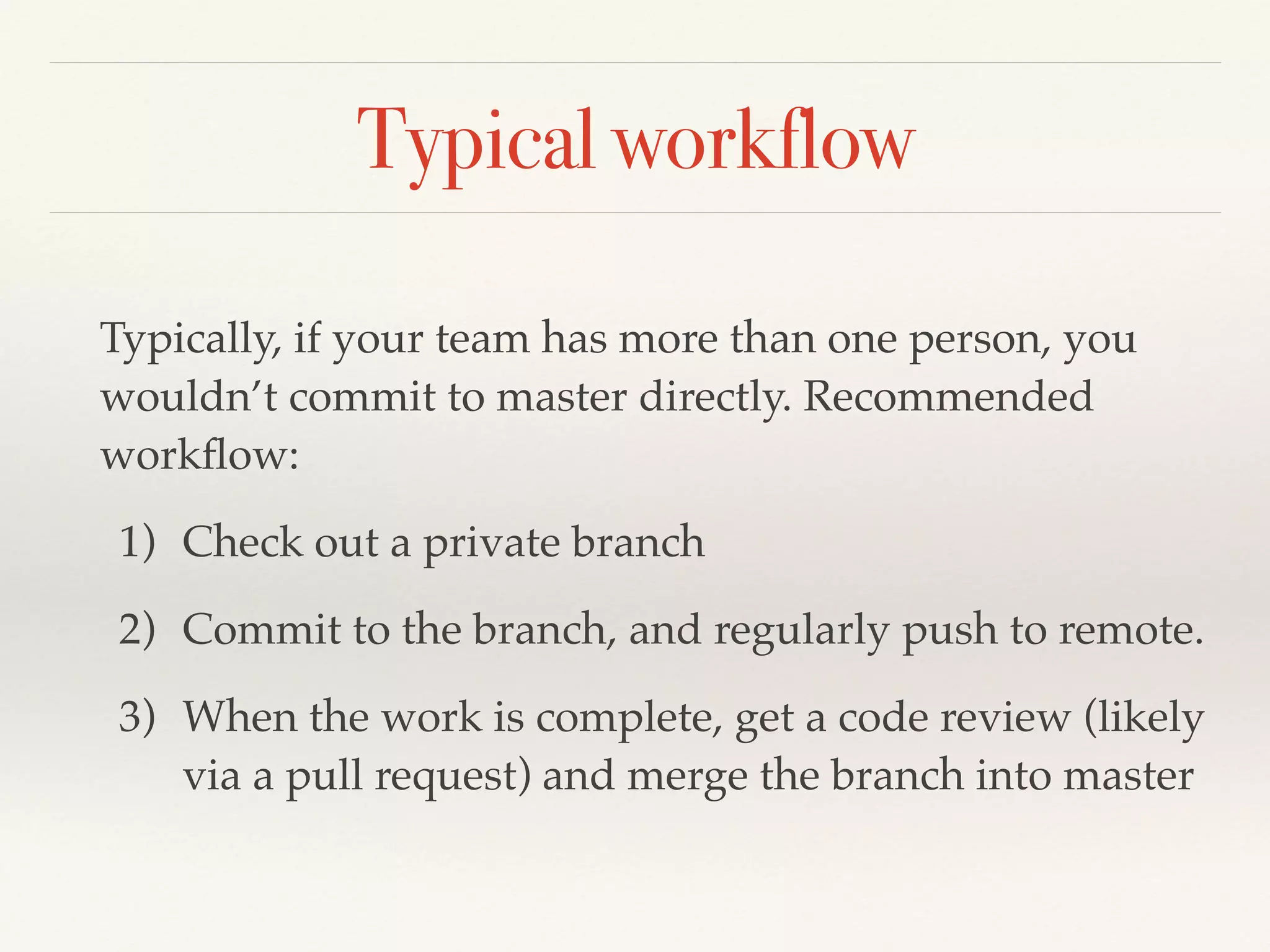 Typical workflow
Typically, if your team has more than one person, you
wouldn’t commit to master directly. Recommended
workﬂow:!
1) Check out a private branch!
2) Commit to the branch, and regularly push to remote.!
3) When the work is complete, get a code review (likely
via a pull request) and merge the branch into master
 