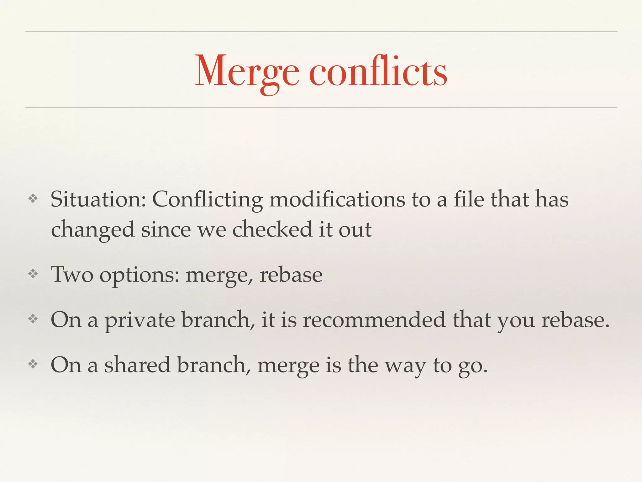Merge conflicts
❖ Situation: Conﬂicting modiﬁcations to a ﬁle that has
changed since we checked it out!
❖ Two options: merge, rebase!
❖ On a private branch, it is recommended that you rebase. !
❖ On a shared branch, merge is the way to go.
 