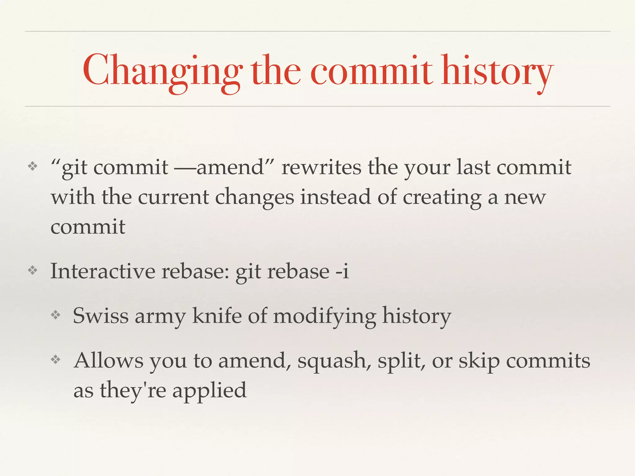 Changing the commit history
❖ “git commit —amend” rewrites the your last commit
with the current changes instead of creating a new
commit!
❖ Interactive rebase: git rebase -i!
❖ Swiss army knife of modifying history!
❖ Allows you to amend, squash, split, or skip commits
as they're applied
 