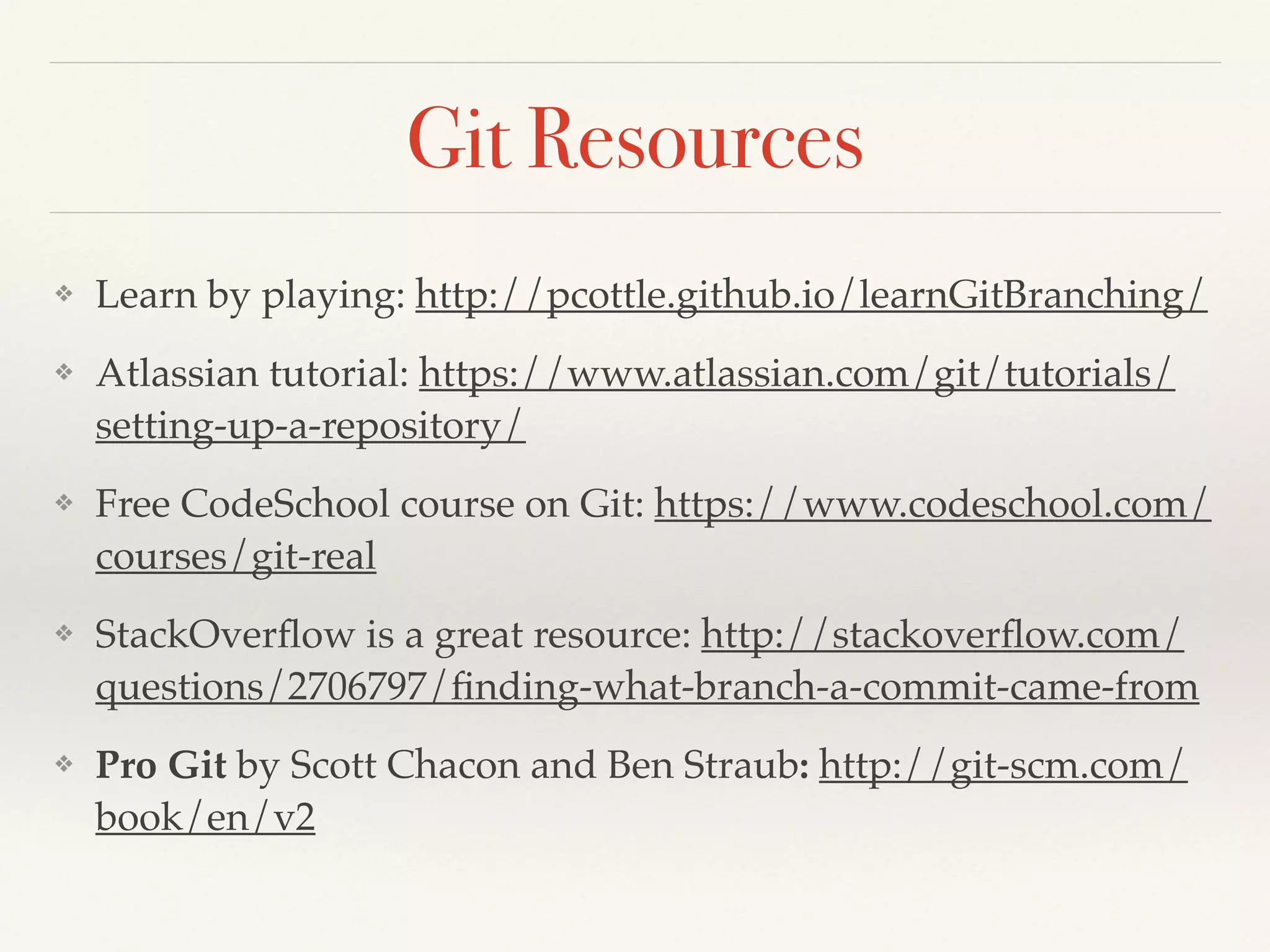 Git Resources
❖ Learn by playing: http://pcottle.github.io/learnGitBranching/!
❖ Atlassian tutorial: https://www.atlassian.com/git/tutorials/
setting-up-a-repository/!
❖ Free CodeSchool course on Git: https://www.codeschool.com/
courses/git-real!
❖ StackOverﬂow is a great resource: http://stackoverﬂow.com/
questions/2706797/ﬁnding-what-branch-a-commit-came-from!
❖ Pro Git by Scott Chacon and Ben Straub: http://git-scm.com/
book/en/v2
 