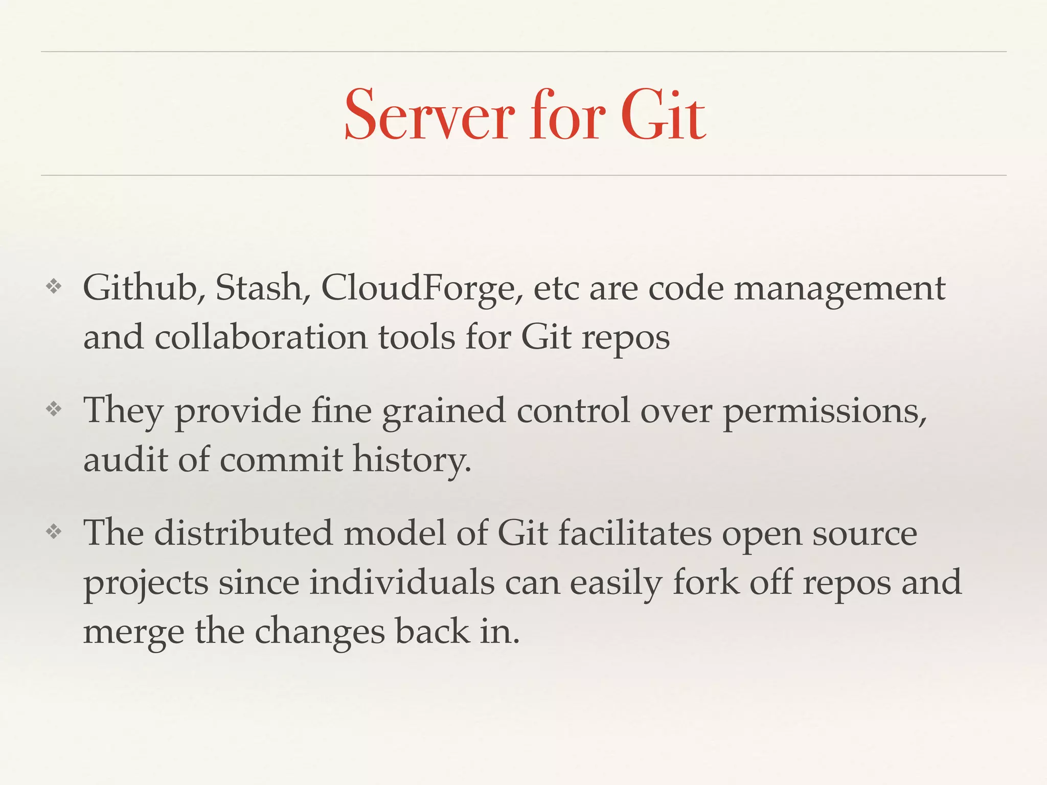 Server for Git
❖ Github, Stash, CloudForge, etc are code management
and collaboration tools for Git repos!
❖ They provide ﬁne grained control over permissions,
audit of commit history.!
❖ The distributed model of Git facilitates open source
projects since individuals can easily fork off repos and
merge the changes back in.
 