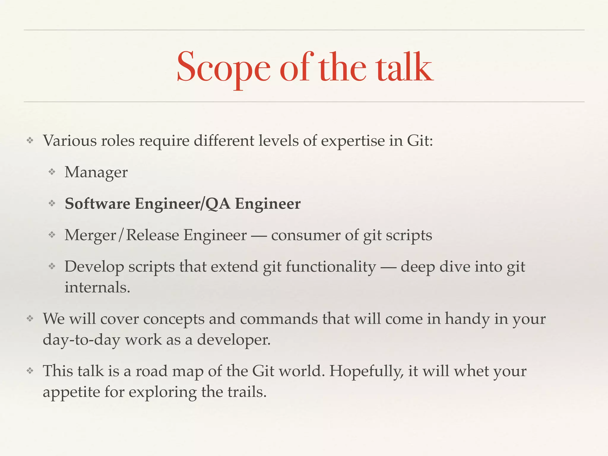 Scope of the talk
❖ Various roles require different levels of expertise in Git:!
❖ Manager !
❖ Software Engineer/QA Engineer !
❖ Merger/Release Engineer — consumer of git scripts!
❖ Develop scripts that extend git functionality — deep dive into git
internals.!
❖ We will cover concepts and commands that will come in handy in your
day-to-day work as a developer.!
❖ This talk is a road map of the Git world. Hopefully, it will whet your
appetite for exploring the trails.
 
