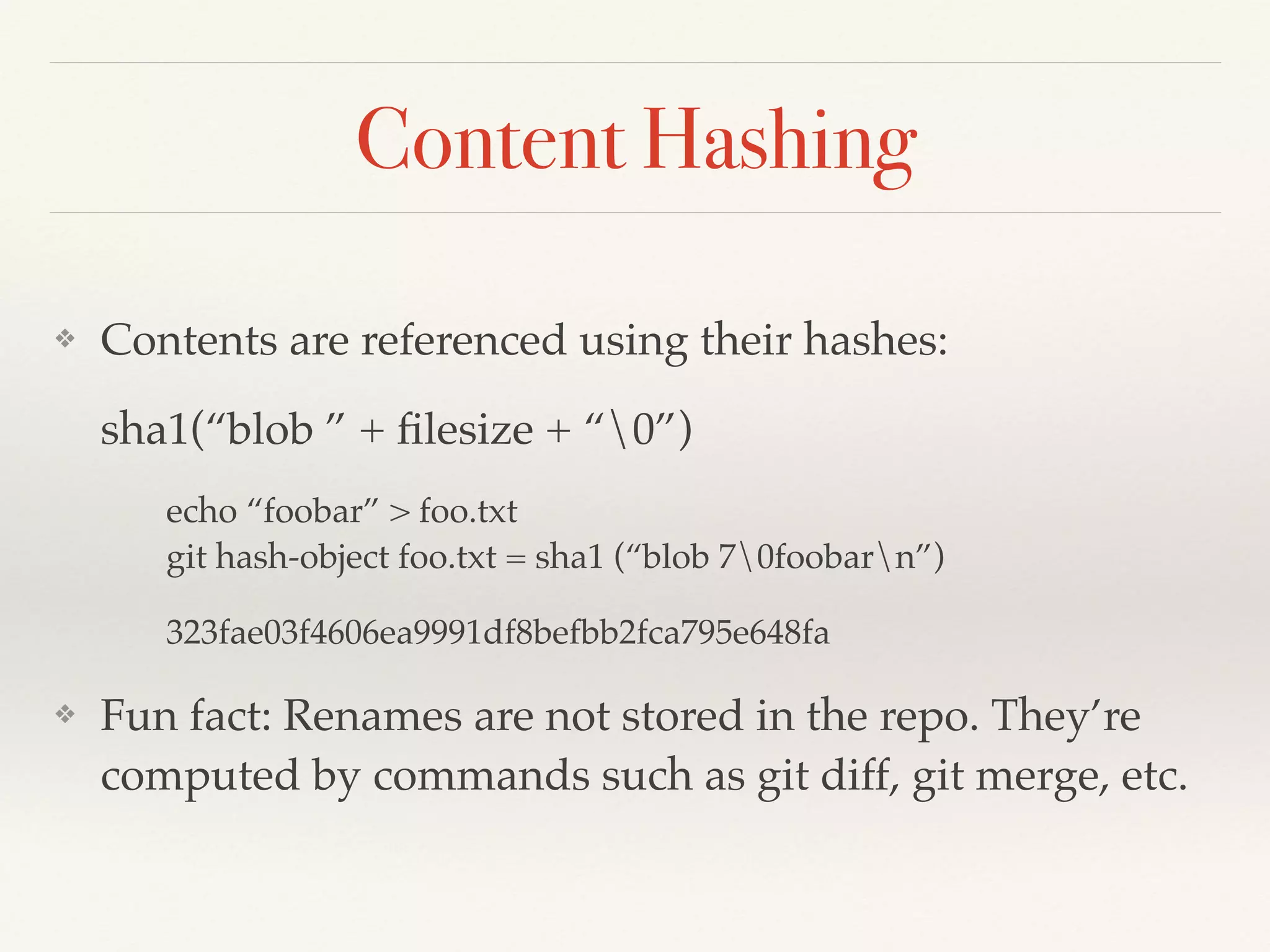 Content Hashing
❖ Contents are referenced using their hashes: !
sha1(“blob ” + ﬁleSize + “0” + ﬁleContent)!
echo “foobar” > foo.txt 
git hash-object foo.txt = sha1 (“blob 70foobarn”)!
323fae03f4606ea9991df8befbb2fca795e648fa!
❖ Fun fact: Renames are not stored in the repo. They’re
computed by commands such as git diff, git merge, etc.
 