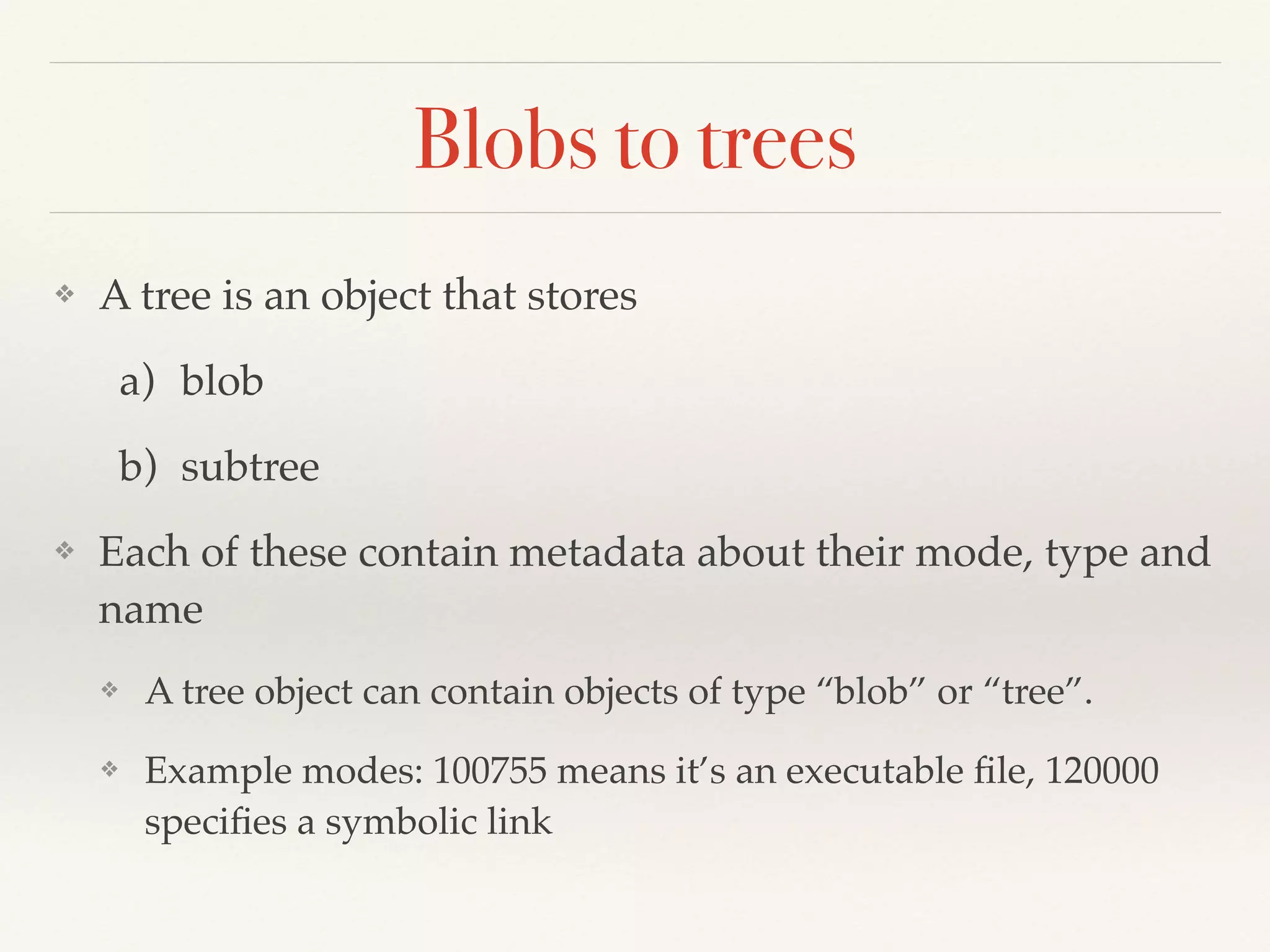 Blobs to trees
❖ A tree is an object that stores !
a) blob!
b) subtree!
❖ Each of these contain metadata about their mode, type and
name!
❖ A tree object can contain objects of type “blob” or “tree”.!
❖ Example modes: 100755 means it’s an executable ﬁle, 120000
speciﬁes a symbolic link
 