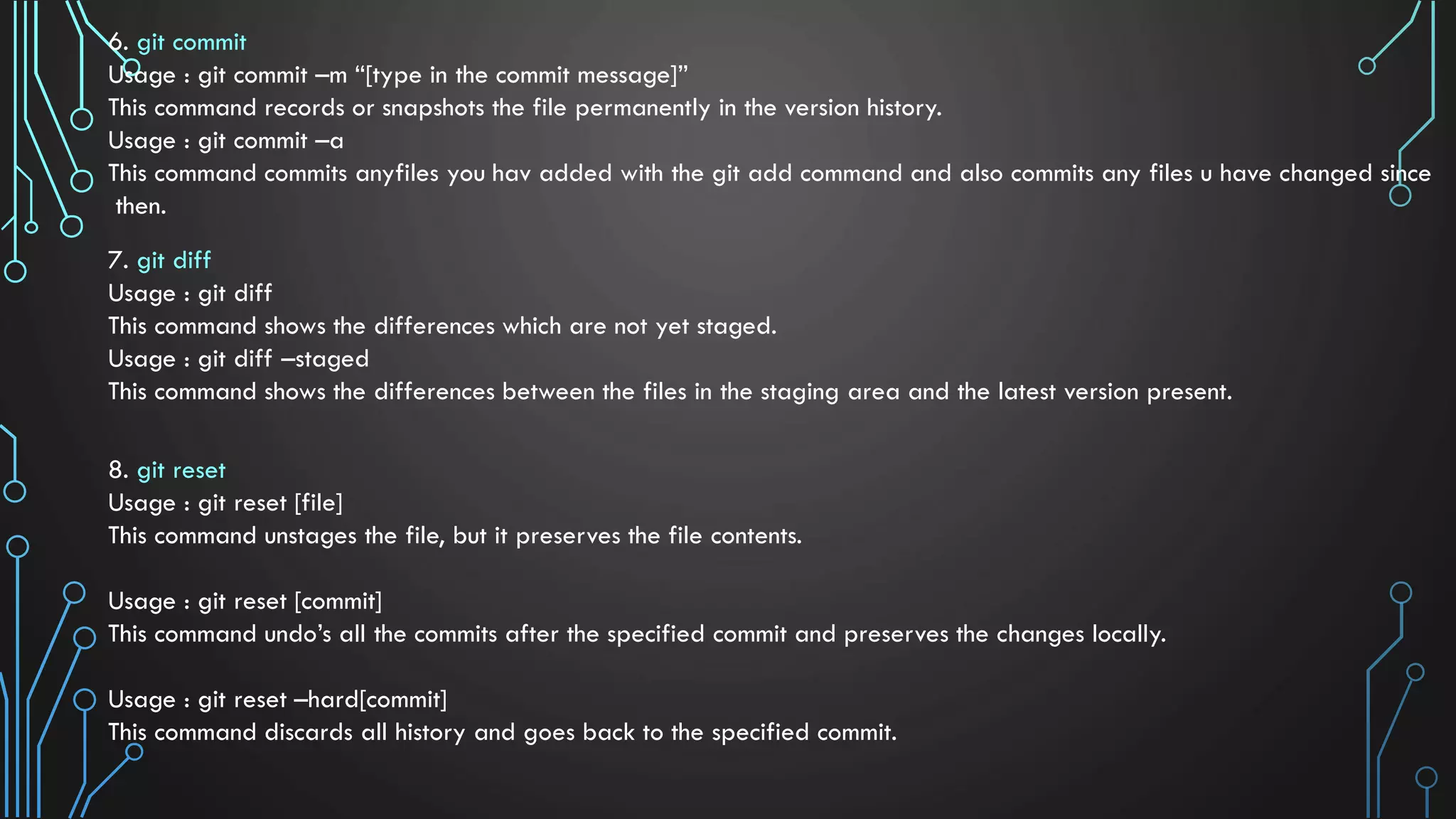 6. git commit Usage : git commit –m “[type in the commit message]” This command records or snapshots the file permanently in the version history. Usage : git commit –a This command commits anyfiles you hav added with the git add command and also commits any files u have changed since then. 7. git diff Usage : git diff This command shows the differences which are not yet staged. Usage : git diff –staged This command shows the differences between the files in the staging area and the latest version present. 8. git reset Usage : git reset [file] This command unstages the file, but it preserves the file contents. Usage : git reset [commit] This command undo’s all the commits after the specified commit and preserves the changes locally. Usage : git reset –hard[commit] This command discards all history and goes back to the specified commit. 
