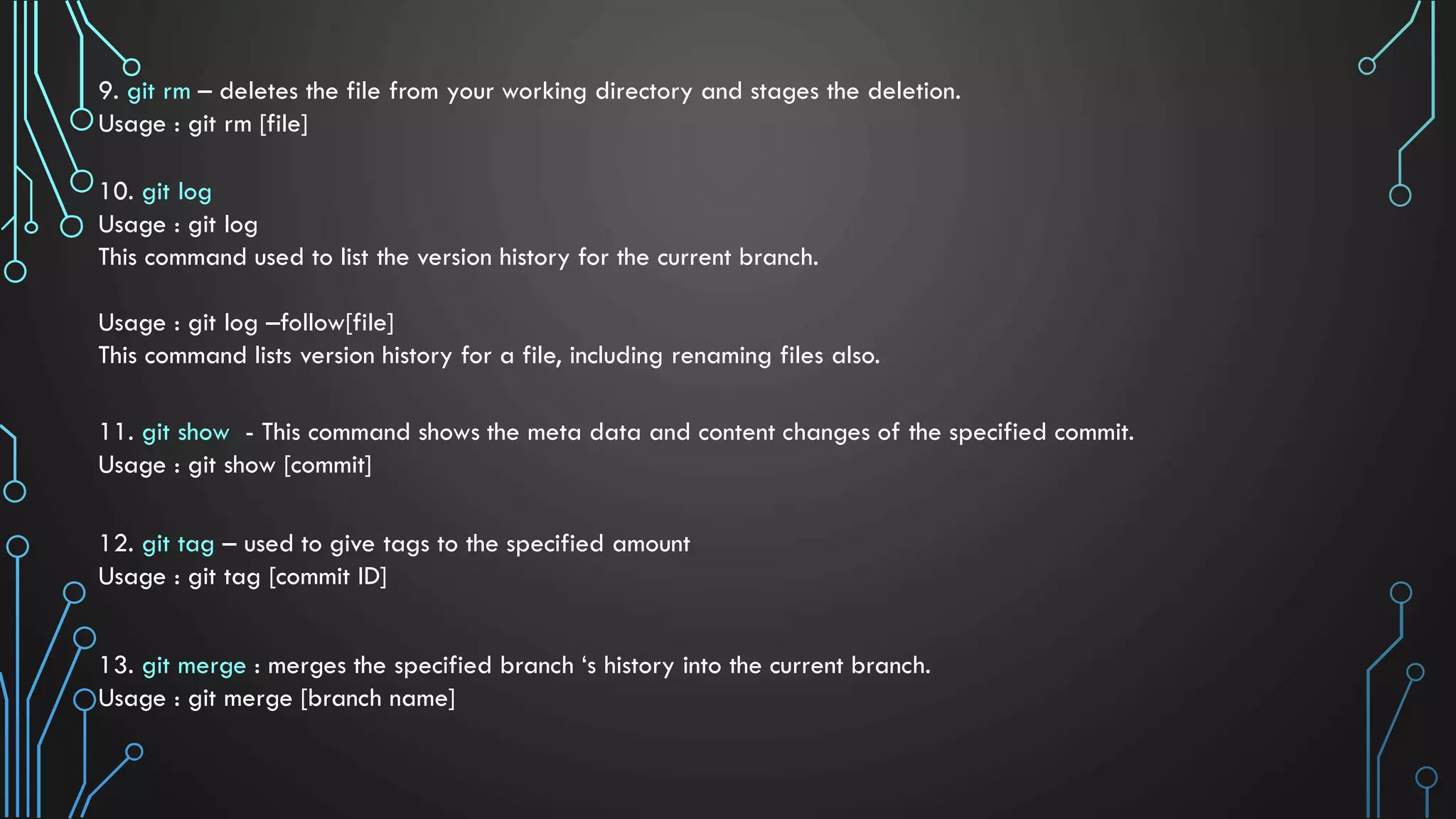 9. git rm – deletes the file from your working directory and stages the deletion. Usage : git rm [file] 10. git log Usage : git log This command used to list the version history for the current branch. Usage : git log –follow[file] This command lists version history for a file, including renaming files also. 11. git show - This command shows the meta data and content changes of the specified commit. Usage : git show [commit] 12. git tag – used to give tags to the specified amount Usage : git tag [commit ID] 13. git merge : merges the specified branch ‘s history into the current branch. Usage : git merge [branch name] 
