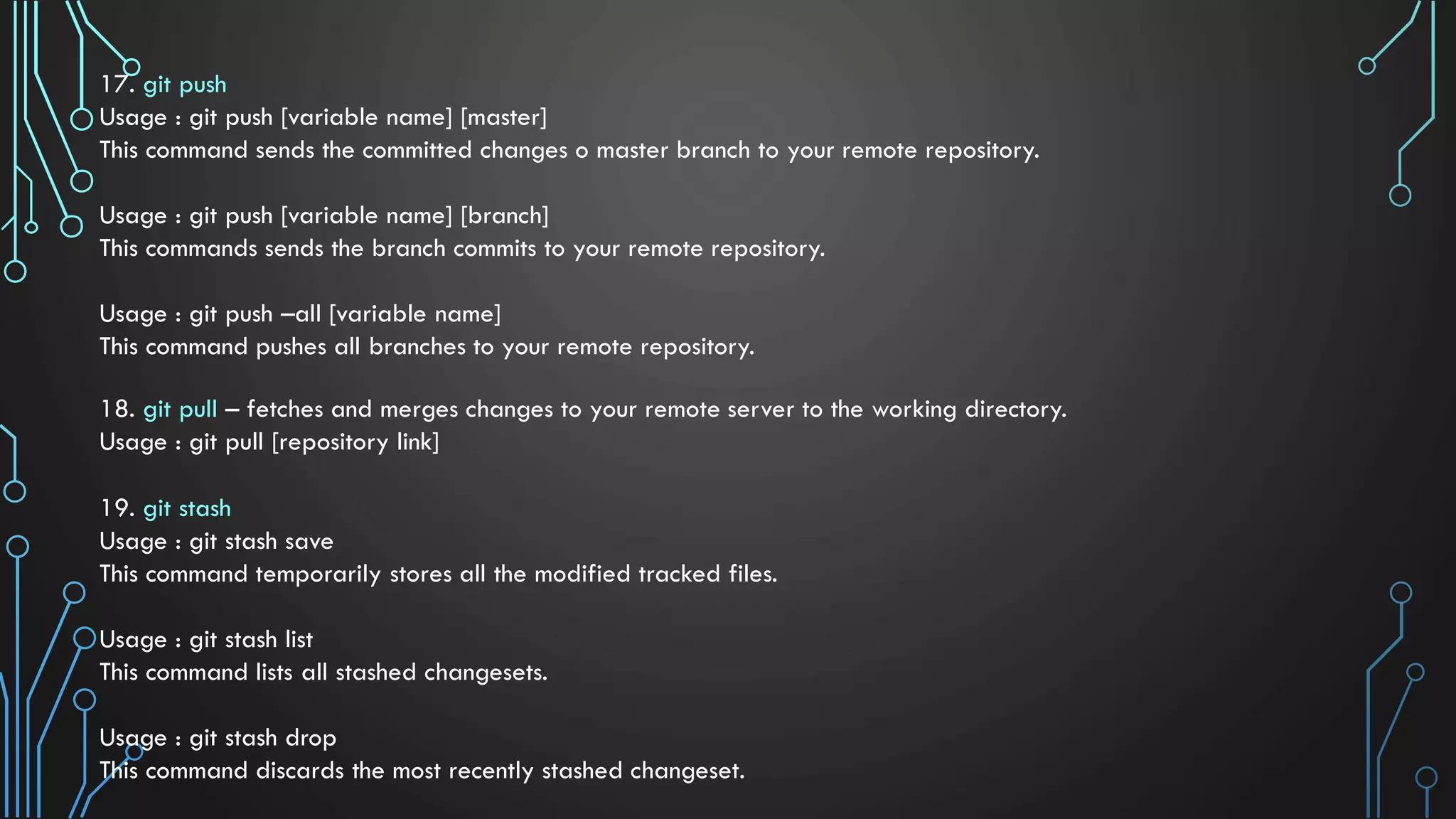 17. git push Usage : git push [variable name] [master] This command sends the committed changes o master branch to your remote repository. Usage : git push [variable name] [branch] This commands sends the branch commits to your remote repository. Usage : git push –all [variable name] This command pushes all branches to your remote repository. 18. git pull – fetches and merges changes to your remote server to the working directory. Usage : git pull [repository link] 19. git stash Usage : git stash save This command temporarily stores all the modified tracked files. Usage : git stash list This command lists all stashed changesets. Usage : git stash drop This command discards the most recently stashed changeset. 
