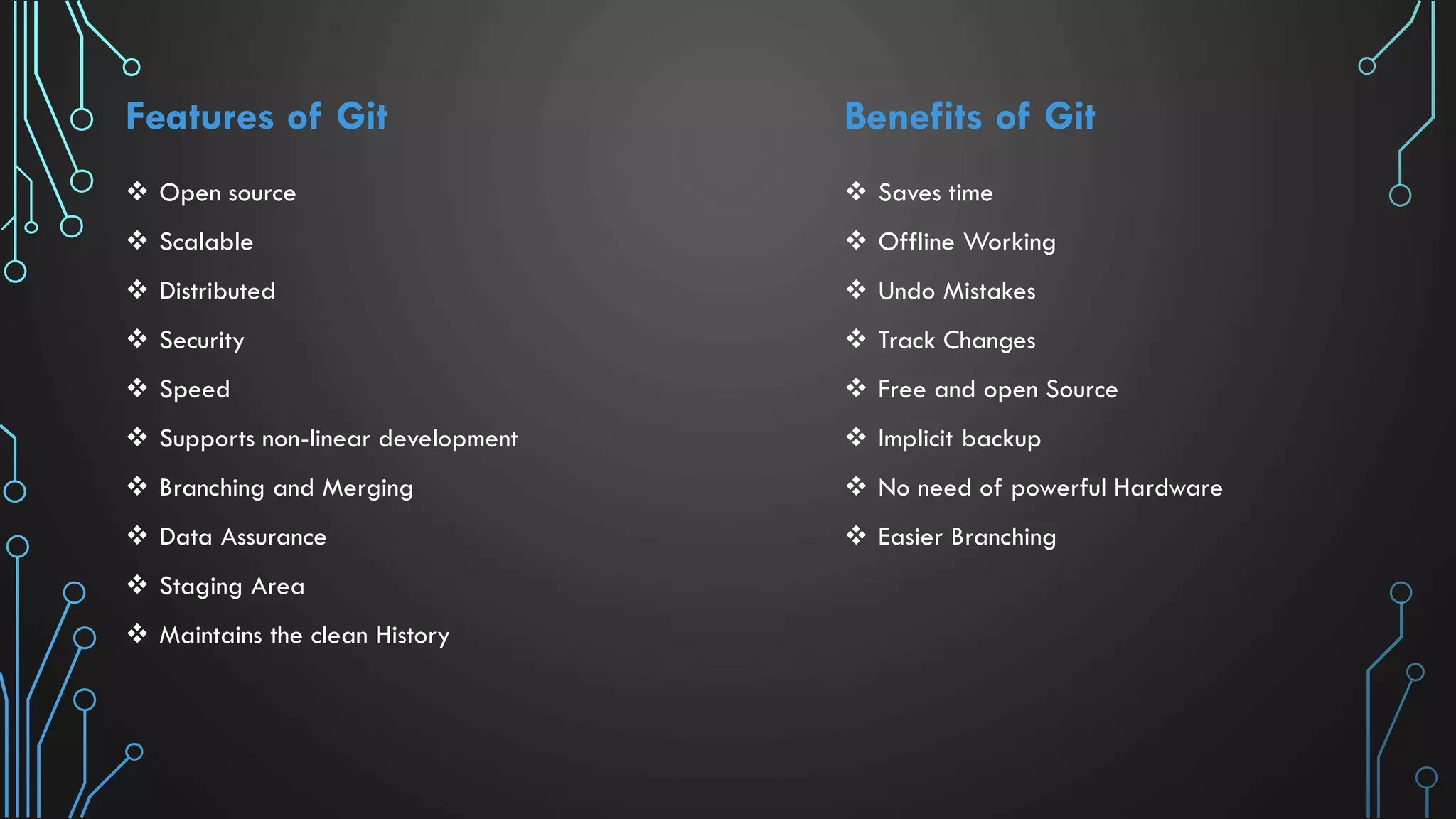 Features of Git  Open source  Scalable  Distributed  Security  Speed  Supports non-linear development  Branching and Merging  Data Assurance  Staging Area  Maintains the clean History Benefits of Git  Saves time  Offline Working  Undo Mistakes  Track Changes  Free and open Source  Implicit backup  No need of powerful Hardware  Easier Branching 
