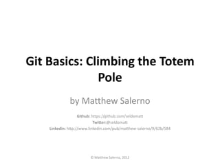 Git Basics: Climbing the Totem
              Pole
              by Matthew Salerno
                    Github: https://github.com/seldomatt
                             Twitter:@seldomatt
    Linkedin: http://www.linkedin.com/pub/matthew-salerno/9/62b/584




                         © Matthew Salerno, 2012
 
