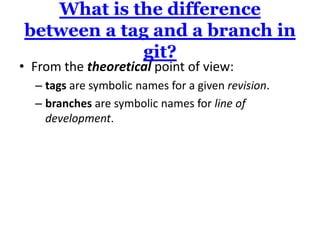 What is the difference
between a tag and a branch in
            git?
• From the theoretical point of view:
  – tags are symbolic names for a given revision.
  – branches are symbolic names for line of
    development.
 