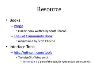 Resource
• Books
  – Progit
     • Online book written by Scott Chacon
  – The Git Community Book
     • maintained by Scott Chacon
• Interface Tools
  – http://git-scm.com/tools
     • TortoiseGit (Windows)
          – TortoiseGit is a port of the popular TortoiseSVN project to Git.
 