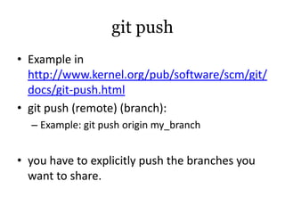 git push
• Example in
  http://www.kernel.org/pub/software/scm/git/
  docs/git-push.html
• git push (remote) (branch):
  – Example: git push origin my_branch


• you have to explicitly push the branches you
  want to share.
 