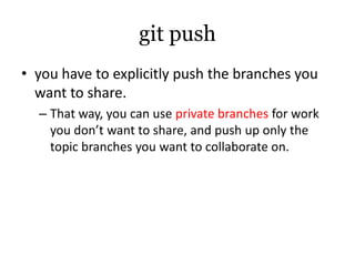 git push
• you have to explicitly push the branches you
  want to share.
  – That way, you can use private branches for work
    you don’t want to share, and push up only the
    topic branches you want to collaborate on.
 