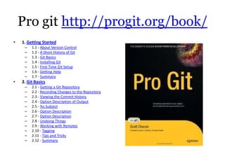 Pro git http://progit.org/book/
•   1. Getting Started
     –   1.1 - About Version Control
     –   1.2 - A Short History of Git
     –   1.3 - Git Basics
     –   1.4 - Installing Git
     –   1.5 - First-Time Git Setup
     –   1.6 - Getting Help
     –   1.7 - Summary
•   2. Git Basics
     –   2.1 - Getting a Git Repository
     –   2.2 - Recording Changes to the Repository
     –   2.3 - Viewing the Commit History
     –   2.4 - Option Description of Output
     –   2.5 - %s Subject
     –   2.6 - Option Description
     –   2.7 - Option Description
     –   2.8 - Undoing Things
     –   2.9 - Working with Remotes
     –   2.10 - Tagging
     –   2.11 - Tips and Tricks
     –   2.12 - Summary
 