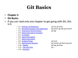 Git Basics
• Chapter 2
• Git Basics
• If you can read only one chapter to get going with Git, this
  is it.
          –   2.1 - Getting a Git Repository              git init, git clone
          –   2.2 - Recording Changes to the Repository   git status, git add, git commit
          –   2.3 - Viewing the Commit History            git log,
          –   2.4 - Option Description of Output
          –   2.5 - %s Subject
          –   2.6 - Option Description
          –   2.7 - Option Description
          –   2.8 - Undoing Things                        git reset
          –   2.9 - Working with Remotes                  git remote, git fetch, git push
          –   2.10 - Tagging                              git tag, git show,
          –   2.11 - Tips and Tricks                      git ….
          –   2.12 - Summary
 