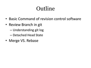 Outline
• Basic Command of revision control software
• Review Branch in git
  – Understanding git log
  – Detached Head State
• Merge VS. Rebase
 