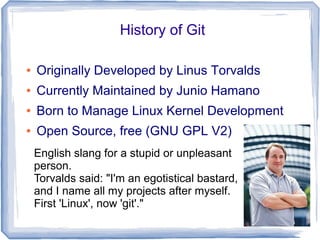 History of Git 
● Originally Developed by Linus Torvalds 
● Currently Maintained by Junio Hamano 
● Born to Manage Linux Kernel Development 
● Open Source, free (GNU GPL V2) 
English slang for a stupid or unpleasant 
person. 
Torvalds said: "I'm an egotistical bastard, 
and I name all my projects after myself. 
First 'Linux', now 'git'." 
 