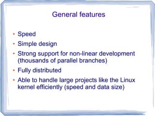 General features 
● Speed 
● Simple design 
● Strong support for non-linear development 
(thousands of parallel branches) 
● Fully distributed 
● Able to handle large projects like the Linux 
kernel efficiently (speed and data size) 
 