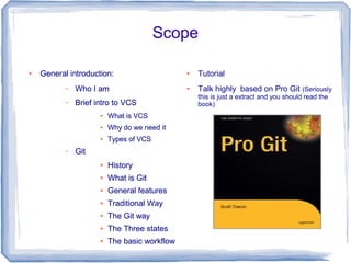 ● General introduction: 
– Who I am 
– Brief intro to VCS 
● What is VCS 
Scope 
● Why do we need it 
● Types of VCS 
– Git 
● History 
● What is Git 
● General features 
● Traditional Way 
● The Git way 
● The Three states 
● The basic workflow 
● Tutorial 
● Talk highly based on Pro Git (Seriously 
this is just a extract and you should read the 
book) 
 