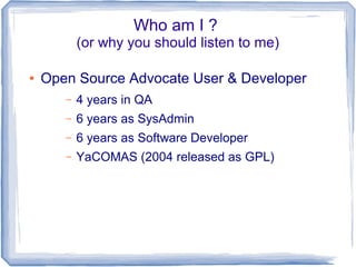 Who am I ? 
(or why you should listen to me) 
● Open Source Advocate User & Developer 
– 4 years in QA 
– 6 years as SysAdmin 
– 6 years as Software Developer 
– YaCOMAS (2004 released as GPL) 
 
