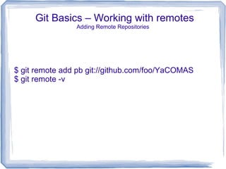 Git Basics – Working with remotes 
Adding Remote Repositories 
$ git remote add pb git://github.com/foo/YaCOMAS 
$ git remote -v 
 