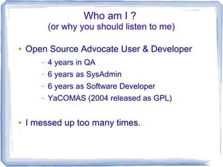 Who am I ? 
(or why you should listen to me) 
● Open Source Advocate User & Developer 
– 4 years in QA 
– 6 years as SysAdmin 
– 6 years as Software Developer 
– YaCOMAS (2004 released as GPL) 
● I messed up too many times. 
 