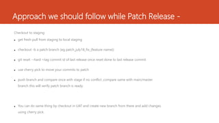 Approach we should follow while Patch Release -
Checkout to staging
 get fresh pull from staging to local staging
 checkout -b a patch branch (eg patch_july18_fix_{feature name})
 git reset --hard <tag commit id of last release once reset done to last release commit
 use cherry pick to move your commits to patch
 push branch and compare once with stage if no conflict ,compare same with main/master
branch this will verify patch branch is ready.
 You can do same thing by checkout in UAT and create new branch from there and add changes
using cherry pick.
 